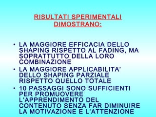 RISULTATI SPERIMENTALI
DIMOSTRANO:
• LA MAGGIORE EFFICACIA DELLO
SHAPING RISPETTO AL FADING, MA
SOPRATTUTTO DELLA LORO
COMBINAZIONE
• LA MAGGIORE APPLICABILITA’
DELLO SHAPING PARZIALE
RISPETTO QUELLO TOTALE
• 10 PASSAGGI SONO SUFFICIENTI
PER PROMUOVERE
L’APPRENDIMENTO DEL
CONTENUTO SENZA FAR DIMINUIRE
LA MOTIVAZIONE E L’ATTENZIONE

 