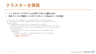 クラスターを構築
• ノードはゴシッププロトコルを用いて互いに通信しあう
• 設定ファイルで最初にコンタクトするノード(Seed/シード)を指定
© DataStax, All Rights Reserved.15
# any class that implements the SeedProvider interface and has a
# constructor that takes a Map<String, String> of parameters will do.
seed_provider:
# Addresses of hosts that are deemed contact points.
# Cassandra nodes use this list of hosts to find each other and learn
# the topology of the ring. You must change this if you are running
# multiple nodes!
- class_name: org.apache.cassandra.locator.SimpleSeedProvider
parameters:
# seeds is actually a comma-delimited list of addresses.
# Ex: "<ip1>,<ip2>,<ip3>"
- seeds: "127.0.0.1"
 
