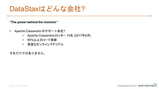 DataStaxはどんな会社?
“The power behind the moment.”
• Apache Cassandra のサポート会社?
• Apache Cassandraコミッター 15名 (2017年6月)
• 80%以上のコード貢献
• 豊富なオンラインマテリアル
それだけではありません。
© DataStax, All Rights Reserved.3
 