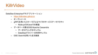 KillrVideo
DataStax Enterpriseデモアプリケーション
– https://killrvideo.github.io
– オープンソース
– gRPCを用いたスケーラブルなマイクロサービスアーキテクチャ
• Node.js/C#/Javaでの実装
– データベース層はDSE/Apache Cassandra
• データモデリングのサンプル
• DataStaxドライバーの利用サンプル
– DSE Searchを用いた全文検索
31 © DataStax, All Rights Reserved.
 