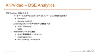 KillrVideo – DSE Analytics
DSE Analyticsを用いた分析
– データベースに対するSparkジョブ(リコメンデーション作成など)の実行
• dse spark
• dse spark-submit
– Apache Sparkプロジェクトの様々な機能を利用
• Spark Streaming
• MLlib
– 外部の分析ツールとの連携
• Spark連携機能をもつBIツール
• Apache Zeppelin
• dse spark-sql / dse sparkR
39 © DataStax, All Rights Reserved.
 