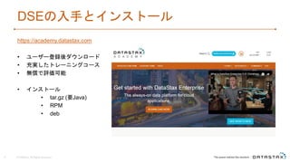 DSEの入手とインストール
https://academy.datastax.com
• ユーザー登録後ダウンロード
• 充実したトレーニングコース
• 無償で評価可能
• インストール
• tar.gz (要Java)
• RPM
• deb
© DataStax, All Rights Reserved.9
 