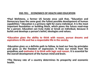 DSE-701: ECONOMICS OF HEALTH AND EDUCATION
Paul Wellstone, a former US Senate once said that, “Education and
Democracy have the same goal; the fullest possible development of human
capabilities.” Education is a primary right for every individual. It is the most
important foundation or building block, which paves the future road-map
for a person. Education can truly make or break an individual, because it
builds and develops a person’s belief, ideologies and values.
Education gives the ability to think with reason, pursue dreams and
aspirations in life and live a respectable life in the society.
•Education gives us a definite path to follow, to lead our lives by principles
and gives us the freedom of expression. It frees our minds from the
prejudices and motivates it to think with logic and reason. It is essential for
the overall development of the human mind and brain.
The literacy rate of a country determines its prosperity and economic
health.
 