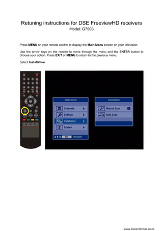 Retuning instructions for DSE FreeviewHD receivers
Model: G7503
Press MENU on your remote control to display the Main Menu screen on your television.
Use the arrow keys on the remote to move through the menu and the ENTER button to
choose your option. Press EXIT or MENU to return to the previous menu.
Select Installation
www.kiwiantennas.co.nz
 