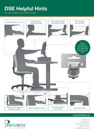 Always
remember to
move throughout
your working day
to promote good
health.
Forearms parallel to desk
Sit back in chair ensuring
good back support
Screen approximately
arms length from you
Top of screen
about eye level
Balanced head,
not leaning forward
Arms relaxed by your side
Feet flat on floor or
on a foot rest
Space behind knee
www.posturite.co.uk
Posturite Ltd
The Mill, Berwick
East Sussex BN26 6SZ
T. 0845 345 0010
E. sales@posturite.co.uk
DSE Helpful Hints
For your perfect workstation setup
 