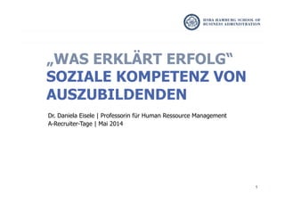 1
Dr. Daniela Eisele | Professorin für Human Ressource Management
A-Recruiter-Tage | Mai 2014
„WAS ERKLÄRT ERFOLG“
SOZIALE KOMPETENZ VON
AUSZUBILDENDEN
 
