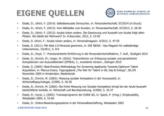 22
§  Eisele, D.; Ulrich, F. (2014): Selbstbewusste Sinnsucher, in: Personalwirtschaft, 07/2014 (in Druck)
§  Eisele, D.; Ulrich, F. (2013): Vom Bittsteller zum Kunden, in: Personalwirtschaft, 07/2013, S. 28-30
§  Eisele, D.; Ulrich, F. (2012): Azubis ticken anders. Die Gewinnung und Auswahl von Azubis folgt alten
Pfaden. Wo bleibt der Mehrwert? In: A-Recruiter, 2012, S. 53-56
§  Eisele, D. Ulrich, F.: Azubis ticken anders, in: Personalmagazin, 4/2012, S. 47-50
§  Eisele, D. (2011): Mit Web 2.0 Personal gewinnen, in: DIE NEWS - Das Magazin für selbständige
Unternehmen, 10/2011, S. 8-9
§  Eisele, D.; Doyé, T.: Praxisorientierte Einführung in die Personalwirtschaftslehre, 7. Aufl., Stuttgart 2010
§  Eisele, D.; Emrich, M.; Unger, M. (2010): Testverfahren zur Erfassung sozialer und persönlicher
Kompetenzen von Auszubildenden (EPSKA), 2., erweiterte Version , Solingen 2010
§  Eisele, D. (2005): Best-Practice Methodology For Screening Applicants Towards Optimum Talent
Acquisition, in: Marcus Evans, Tagungsband „The War for Talent in Oil, Gas & Energy“, 28./29.
November 2005 in Amsterdam, Niederlande
§  Eisele, D.; Emrich, M. (2005): Messung sozialer Kompetenz in der Vorauswahl, in:
Wirtschaftspsychologie, 2/2005, S. 26-30
§  Eisele, D.; Emrich, M. (2005): Die frühe Messung von Sozialer Kompetenz bringt bei der Azubi-Auswahl
beträchtliche Vorteile, in: Wirtschaft und Berufserziehung, 4/2005, S. 35-37
§  Eisele, D.; Hurst, J. (2003): Traineeprogramm der EnBW AG, in: Speck, P. (Hrsg.): Employability,
Wiesbaden 2004, S. 53-66
§  Eisele, D.: Online-Bewerbungssysteme in der Personalbeschaffung, Wiesbaden 2003
EIGENE QUELLEN
A-RECRUITER-TAGE 2014
 