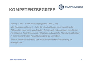 24
Nach § 1 Abs. 3 Berufsbildungsgesetz (BBiG) hat
„die Berufsausbildung (…) die für die Ausübung einer qualifizierten
Tätigkeit in einer sich wandelnden Arbeitswelt notwendigen beruflichen
Fertigkeiten, Kenntnisse und Fähigkeiten (berufliche Handlungsfähigkeit)
in einem geordneten Ausbildungsgang zu vermitteln.
Sie hat ferner den Erwerb der erforderlichen Berufserfahrung zu
ermöglichen.“
KOMPETENZBEGRIFF
A-RECRUITER-TAGE 2014
 