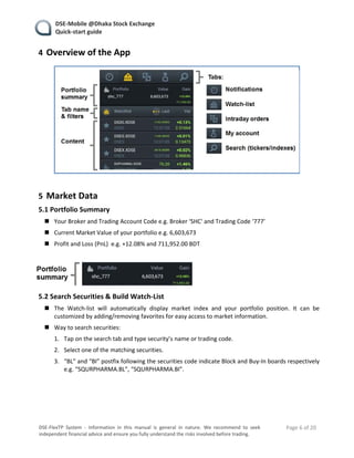    DSE‐Mobile @Dhaka Stock Exchange 
   Quick‐start guide 
    Page 6 of 20 
 
DSE‐FlexTP  System  ‐  Information  in  this  manual  is  general  in  nature.  We  recommend  to  seek 
independent financial advice and ensure you fully understand the risks involved before trading. 
4 Overview of the App 
 
 
5 Market Data 
5.1 Portfolio Summary 
 Your Broker and Trading Account Code e.g. Broker ‘SHC' and Trading Code ‘777’ 
 Current Market Value of your portfolio e.g. 6,603,673 
 Profit and Loss (PnL)  e.g. +12.08% and 711,952.00 BDT 
 
 
5.2 Search Securities & Build Watch‐List 
 The  Watch‐list  will  automatically  display  market  index  and  your  portfolio  position.  It  can  be 
customized by adding/removing favorites for easy access to market information. 
 Way to search securities: 
1. Tap on the search tab and type security’s name or trading code. 
2. Select one of the matching securities. 
3. “BL” and “BI” postfix following the securities code indicate Block and Buy‐In boards respectively 
e.g. “SQURPHARMA.BL”, “SQURPHARMA.BI”. 
   
 