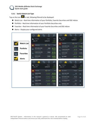    DSE‐Mobile @Dhaka Stock Exchange 
   Quick‐start guide 
    Page 8 of 20 
 
DSE‐FlexTP  System  ‐  Information  in  this  manual  is  general  in  nature.  We  recommend  to  seek 
independent financial advice and ensure you fully understand the risks involved before trading. 
5.3.1 Switch Watch‐List Type 
Tap on the icon   in tab, following filtered to be displayed: 
 Watch List – Real time information of your Portfolio, Favorite Securities and DSE Indices 
 Portfolio – Real time information of your Portfolio Securities only 
 Favorites – Real time information of your Favorite Securities and DSE Indices 
 Alerts – Display your configured alerts 
 
 
   
 