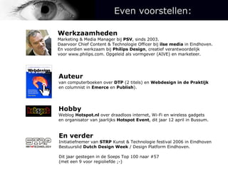 Auteur van computerboeken over  DTP  (2 titels) en  Webdesign in de Praktijk en columnist in  Emerce  en  Publish ). Hobby Weblog  Hotspot.nl  over draadloos internet, Wi-Fi en wireless gadgets en organisator van jaarlijks  Hotspot Event , dit jaar 12 april in Bussum. En verder Initiatiefnemer van  STRP  Kunst & Technologie festival 2006 in Eindhoven Bestuurslid  Dutch Design Week  / Design Platform Eindhoven. Dit jaar gestegen in de Soeps Top 100 naar #57  (met een 9 voor regioliefde ;-) Werkzaamheden Marketing & Media Manager bij  PSV , sinds 2003.  Daarvoor Chief Content & Technologie Officer bij  ilse media  in Eindhoven. En voordien werkzaam bij  Philips Design , creatief verantwoordelijk  voor www.philips.com. Opgeleid als vormgever (AIVE) en marketeer. Even voorstellen: 