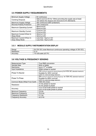 Specification
10
3.5 POWER SUPPLY REQUIREMENTS
Minimum Supply Voltage 8V continuous
Cranking Dropouts
Able to survive 0V for 100ms providing the supply was at least
10V before the dropout and recovers to 5V afterwards.
Maximum Supply Voltage 35V continuous (60V protection)
Reverse Polarity Protection -35V continuous
Maximum Operating Current
96mA at12V
85mA at 24V
Maximum Standby Current
51mA at 12V
47mA at 24V
Maximum Current When In
Sleep Mode
35mA at 12V
32mA at 24V
Maximum Current When In
Deep Sleep Mode
Less than 10µA at 12V
Less than 10µA at 24V
3.5.1 MODULE SUPPLY INSTRUMENTATION DISPLAY
Range 0V-70V DC (note Maximum continuous operating voltage of 35V DC)
Resolution 0.1V
Accuracy 1% full scale (±0.7V)
3.6 VOLTAGE & FREQUENCY SENSING
Measurement Type True RMS conversion
Sample Rate 5kHz or better
Harmonics Up to 11th
or better
Input Impedance 300kΩ phase to neutral
Phase To Neutral
15V (minimum required for sensing frequency) to 415V AC (absolute maximum)
Suitable for 345V nominal
(±20% for under/overvoltage detection)
Phase To Phase
25V (minimum required for sensing frequency) to 720V AC (absolute maximum)
Suitable for 600V nominal
(±20% for under/overvoltage detection)
Common Mode Offset From Earth 100V AC (max)
Resolution
1V AC phase to neutral
2V AC phase to phase
Accuracy
±1% of full scale phase to neutral
±2% of full scale phase to phase
Minimum Frequency 3.5 Hz
Maximum Frequency 75.0 Hz
Frequency Resolution 0.1 Hz
Frequency Accuracy ±0.2 Hz
 