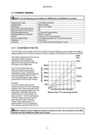 Specification
11
3.7 CURRENT SENSING
NOTE: Current Sensing is not available on DSE45xx-01 and DSE45xx-31 variants.
Measurement Type True RMS conversion
Sample Rate 5KHz or better
Harmonics Up to 10th
or better
Nominal CT Secondary Rating 5A
Maximum Continuous Current 5A
Overload Measurement 3 x Nominal Range setting
Absolute Maximum Overload 50A for 1 second
Burden 0.25VA (0.01Ω current shunts)
Common Mode Offset ±1V peak plant ground to CT common terminal
Resolution 0.5% of 5A
Accuracy ±1% of Nominal (5A) (excluding CT error)
3.7.1 VA RATING OF THE CTS
The VA burden of the module on the CTs is 0.5VA. However depending upon the type and length of
cabling between the CTs and the module, CTs with a greater VA rating than the module are required.
The distance between the CTs and the
measuring module should be
estimated and cross-referenced
against the chart opposite to find the
VA burden of the cable itself.
If the CTs are fitted within the
alternator top box, the star point
(common) of the CTs should be
connected to system ground (earth) as
close as possible to the CTs. This
minimises the length of cable used to
connect the CTs to the DSE module.
Example.
If 1.5mm² cable is used and the
distance from the CT to the measuring
module is 20m, then the burden of the
cable alone is approximately 15VA. As
the burden of the DSE controller is
0.5VA, then a CT with a rating of at
least 15+0.5V = 15.5VA must be used.
If 2.5mm² cables are used over the
same distance of 20m, then the
burden of the cable on the CT is
approximately 7VA. CT’s required in
this instance is at least 7.5VA (7+0.5).
NOTE: Details for 4mm² cables are shown for reference only. The connectors on the DSE
modules are only suitable for cables up to 2.5mm².
 