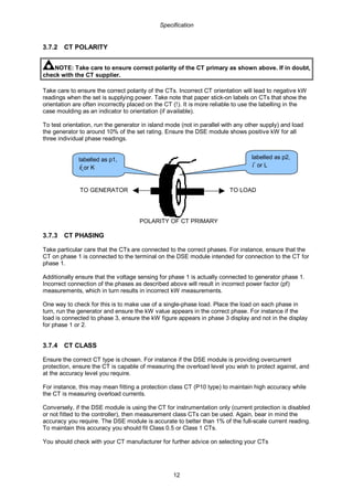 Specification
12
3.7.2 CT POLARITY
NOTE: Take care to ensure correct polarity of the CT primary as shown above. If in doubt,
check with the CT supplier.
Take care to ensure the correct polarity of the CTs. Incorrect CT orientation will lead to negative kW
readings when the set is supplying power. Take note that paper stick-on labels on CTs that show the
orientation are often incorrectly placed on the CT (!). It is more reliable to use the labelling in the
case moulding as an indicator to orientation (if available).
To test orientation, run the generator in island mode (not in parallel with any other supply) and load
the generator to around 10% of the set rating. Ensure the DSE module shows positive kW for all
three individual phase readings.
TO GENERATOR TO LOAD
POLARITY OF CT PRIMARY
3.7.3 CT PHASING
Take particular care that the CTs are connected to the correct phases. For instance, ensure that the
CT on phase 1 is connected to the terminal on the DSE module intended for connection to the CT for
phase 1.
Additionally ensure that the voltage sensing for phase 1 is actually connected to generator phase 1.
Incorrect connection of the phases as described above will result in incorrect power factor (pf)
measurements, which in turn results in incorrect kW measurements.
One way to check for this is to make use of a single-phase load. Place the load on each phase in
turn, run the generator and ensure the kW value appears in the correct phase. For instance if the
load is connected to phase 3, ensure the kW figure appears in phase 3 display and not in the display
for phase 1 or 2.
3.7.4 CT CLASS
Ensure the correct CT type is chosen. For instance if the DSE module is providing overcurrent
protection, ensure the CT is capable of measuring the overload level you wish to protect against, and
at the accuracy level you require.
For instance, this may mean fitting a protection class CT (P10 type) to maintain high accuracy while
the CT is measuring overload currents.
Conversely, if the DSE module is using the CT for instrumentation only (current protection is disabled
or not fitted to the controller), then measurement class CTs can be used. Again, bear in mind the
accuracy you require. The DSE module is accurate to better than 1% of the full-scale current reading.
To maintain this accuracy you should fit Class 0.5 or Class 1 CTs.
You should check with your CT manufacturer for further advice on selecting your CTs
labelled as p1,
k or K
labelled as p2,
l or L
 