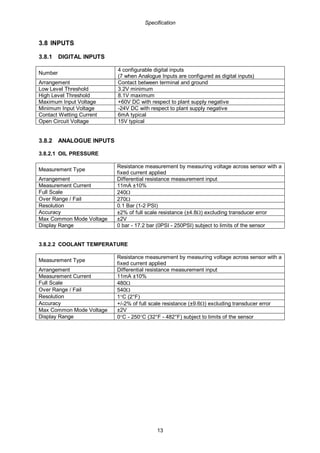 Specification
13
3.8 INPUTS
3.8.1 DIGITAL INPUTS
Number
4 configurable digital inputs
(7 when Analogue Inputs are configured as digital inputs)
Arrangement Contact between terminal and ground
Low Level Threshold 3.2V minimum
High Level Threshold 8.1V maximum
Maximum Input Voltage +60V DC with respect to plant supply negative
Minimum Input Voltage -24V DC with respect to plant supply negative
Contact Wetting Current 6mA typical
Open Circuit Voltage 15V typical
3.8.2 ANALOGUE INPUTS
3.8.2.1 OIL PRESSURE
Measurement Type
Resistance measurement by measuring voltage across sensor with a
fixed current applied
Arrangement Differential resistance measurement input
Measurement Current 11mA ±10%
Full Scale 240Ω
Over Range / Fail 270Ω
Resolution 0.1 Bar (1-2 PSI)
Accuracy ±2% of full scale resistance (±4.8Ω) excluding transducer error
Max Common Mode Voltage ±2V
Display Range 0 bar - 17.2 bar (0PSI - 250PSI) subject to limits of the sensor
3.8.2.2 COOLANT TEMPERATURE
Measurement Type
Resistance measurement by measuring voltage across sensor with a
fixed current applied
Arrangement Differential resistance measurement input
Measurement Current 11mA ±10%
Full Scale 480Ω
Over Range / Fail 540Ω
Resolution 1°C (2°F)
Accuracy +/-2% of full scale resistance (±9.6Ω) excluding transducer error
Max Common Mode Voltage ±2V
Display Range 0°C - 250°C (32°F - 482°F) subject to limits of the sensor
 