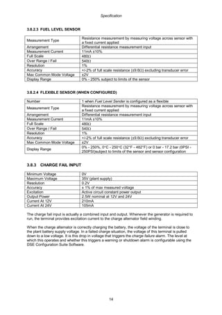 Specification
14
3.8.2.3 FUEL LEVEL SENSOR
Measurement Type
Resistance measurement by measuring voltage across sensor with
a fixed current applied
Arrangement Differential resistance measurement input
Measurement Current 11mA ±10%
Full Scale 480Ω
Over Range / Fail 540Ω
Resolution 1%
Accuracy +/-2% of full scale resistance (±9.6Ω) excluding transducer error
Max Common Mode Voltage ±2V
Display Range 0% - 250% subject to limits of the sensor
3.8.2.4 FLEXIBLE SENSOR (WHEN CONFIGURED)
Number 1 when Fuel Level Sender is configured as a flexible
Measurement Type
Resistance measurement by measuring voltage across sensor with
a fixed current applied
Arrangement Differential resistance measurement input
Measurement Current 11mA ±10%
Full Scale 480Ω
Over Range / Fail 540Ω
Resolution 1%
Accuracy +/-2% of full scale resistance (±9.6Ω) excluding transducer error
Max Common Mode Voltage ±2V
Display Range
0% - 250%, 0°C - 250°C (32°F - 482°F) or 0 bar - 17.2 bar (0PSI -
250PSI)subject to limits of the sensor and sensor configuration
3.8.3 CHARGE FAIL INPUT
Minimum Voltage 0V
Maximum Voltage 35V (plant supply)
Resolution 0.2V
Accuracy ± 1% of max measured voltage
Excitation Active circuit constant power output
Output Power 2.5W nominal at 12V and 24V
Current At 12V 210mA
Current At 24V 105mA
The charge fail input is actually a combined input and output. Whenever the generator is required to
run, the terminal provides excitation current to the charge alternator field winding.
When the charge alternator is correctly charging the battery, the voltage of the terminal is close to
the plant battery supply voltage. In a failed charge situation, the voltage of this terminal is pulled
down to a low voltage. It is this drop in voltage that triggers the charge failure alarm. The level at
which this operates and whether this triggers a warning or shutdown alarm is configurable using the
DSE Configuration Suite Software.
 