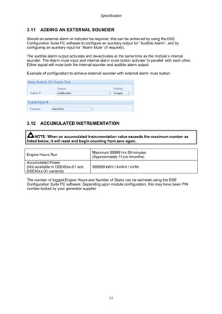 Specification
17
3.11 ADDING AN EXTERNAL SOUNDER
Should an external alarm or indicator be required, this can be achieved by using the DSE
Configuration Suite PC software to configure an auxiliary output for “Audible Alarm”, and by
configuring an auxiliary input for “Alarm Mute” (if required).
The audible alarm output activates and de-activates at the same time as the module’s internal
sounder. The Alarm mute input and internal alarm mute button activate ‘in parallel’ with each other.
Either signal will mute both the internal sounder and audible alarm output.
Example of configuration to achieve external sounder with external alarm mute button:
3.12 ACCUMULATED INSTRUMENTATION
NOTE: When an accumulated instrumentation value exceeds the maximum number as
listed below, it will reset and begin counting from zero again.
Engine Hours Run
Maximum 99999 hrs 59 minutes
(Approximately 11yrs 4months)
Accumulated Power
(Not available in DSE45xx-01 and
DSE45xx-31 variants)
999999 kWh / kVArh / kVAh
The number of logged Engine Hours and Number of Starts can be set/reset using the DSE
Configuration Suite PC software. Depending upon module configuration, this may have been PIN
number locked by your generator supplier
 