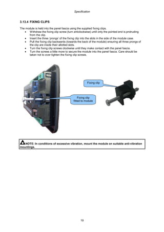 Specification
19
3.13.4 FIXING CLIPS
The module is held into the panel fascia using the supplied fixing clips.
• Withdraw the fixing clip screw (turn anticlockwise) until only the pointed end is protruding
from the clip.
• Insert the three ‘prongs’ of the fixing clip into the slots in the side of the module case.
• Pull the fixing clip backwards (towards the back of the module) ensuring all three prongs of
the clip are inside their allotted slots.
• Turn the fixing clip screws clockwise until they make contact with the panel fascia.
• Turn the screws a little more to secure the module into the panel fascia. Care should be
taken not to over tighten the fixing clip screws.
NOTE: In conditions of excessive vibration, mount the module on suitable anti-vibration
mountings.
Fixing clip
fitted to module
Fixing clip
 