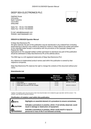 DSE4510 & DSE4520 Operator Manual
2
DEEP SEA ELECTRONICS PLC
Highfield House
Hunmanby
North Yorkshire
YO14 0PH
ENGLAND
Sales Tel: +44 (0) 1723 890099
Sales Fax: +44 (0) 1723 893303
E-mail: sales@deepseaplc.com
Website: www.deepseaplc.com
DSE4510 & DSE4520 Operator Manual
© Deep Sea Electronics Plc
All rights reserved. No part of this publication may be reproduced in any material form (including
photocopying or storing in any medium by electronic means or other) without the written permission
of the copyright holder except in accordance with the provisions of the Copyright, Designs and
Patents Act 1988.
Applications for the copyright holder’s written permission to reproduce any part of this publication
should be addressed to Deep Sea Electronics Plc at the address above.
The DSE logo is a UK registered trademarks of Deep Sea Electronics PLC.
Any reference to trademarked product names used within this publication is owned by their
respective companies.
Deep Sea Electronics Plc reserves the right to change the contents of this document without prior
notice.
Amendments List
Issue Comments
Minimum
Module version
required
Minimum
Configuration
Suite Version
required
1 Initial release V1.0.0 2013.25 V1.97.50
2 Added FPE item 11 – Display ph-ph V1.0.0
3 Added alarm icon and FPE item changes V1.4.0 2013.21 v1.93.3.0
Typeface: The typeface used in this document is Arial. Care should be taken not to mistake the upper case letter I with the numeral 1. The
numeral 1 has a top serif to avoid this confusion.
Clarification of notation used within this publication.
NOTE Highlights an essential element of a procedure to ensure correctness.
CAUTION!
Indicates a procedure or practice, which, if not strictly observed, could
result in damage or destruction of equipment.
WARNING!
Indicates a procedure or practice, which could result in injury to
personnel or loss of life if not followed correctly.
 