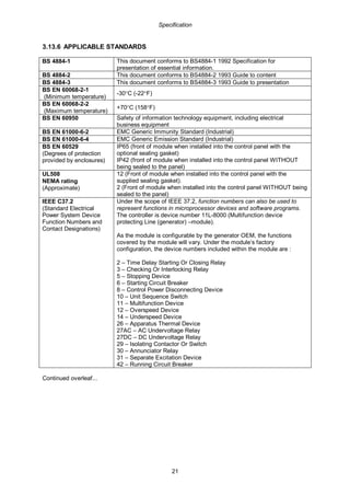 Specification
21
3.13.6 APPLICABLE STANDARDS
BS 4884-1 This document conforms to BS4884-1 1992 Specification for
presentation of essential information.
BS 4884-2 This document conforms to BS4884-2 1993 Guide to content
BS 4884-3 This document conforms to BS4884-3 1993 Guide to presentation
BS EN 60068-2-1
(Minimum temperature)
-30°C (-22°F)
BS EN 60068-2-2
(Maximum temperature)
+70°C (158°F)
BS EN 60950 Safety of information technology equipment, including electrical
business equipment
BS EN 61000-6-2 EMC Generic Immunity Standard (Industrial)
BS EN 61000-6-4 EMC Generic Emission Standard (Industrial)
BS EN 60529
(Degrees of protection
provided by enclosures)
IP65 (front of module when installed into the control panel with the
optional sealing gasket)
IP42 (front of module when installed into the control panel WITHOUT
being sealed to the panel)
UL508
NEMA rating
(Approximate)
12 (Front of module when installed into the control panel with the
supplied sealing gasket).
2 (Front of module when installed into the control panel WITHOUT being
sealed to the panel)
IEEE C37.2
(Standard Electrical
Power System Device
Function Numbers and
Contact Designations)
Under the scope of IEEE 37.2, function numbers can also be used to
represent functions in microprocessor devices and software programs.
The controller is device number 11L-8000 (Multifunction device
protecting Line (generator) –module).
As the module is configurable by the generator OEM, the functions
covered by the module will vary. Under the module’s factory
configuration, the device numbers included within the module are :
2 – Time Delay Starting Or Closing Relay
3 – Checking Or Interlocking Relay
5 – Stopping Device
6 – Starting Circuit Breaker
8 – Control Power Disconnecting Device
10 – Unit Sequence Switch
11 – Multifunction Device
12 – Overspeed Device
14 – Underspeed Device
26 – Apparatus Thermal Device
27AC – AC Undervoltage Relay
27DC – DC Undervoltage Relay
29 – Isolating Contactor Or Switch
30 – Annunciator Relay
31 – Separate Excitation Device
42 – Running Circuit Breaker
Continued overleaf...
 