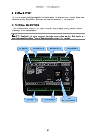 Installation – Terminal Description
25
4 INSTALLATION
The module is designed to be mounted on the panel fascia. For dimension and mounting details, see
the section entitled Specification, Dimension and mounting elsewhere in this document.
4.1 TERMINAL DESCRIPTION
To aid user connection, icons are used on the rear of the module to help identify terminal functions.
An example of this is shown below.
NOTE: Availability of some terminals depends upon module version. Full details are
given in the section entitled Terminal Description elsewhere in this manual.
Terminals 1-9 Terminals 10-20
Terminals 21-24 Terminals 29-32
USB
PC Configuration
Terminals 25-28UL Ratings
 