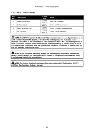 Installation – Terminal Description
27
4.1.2 ANALOGUE SENSOR
Pin
No
Description
Cable
Size
Notes
10 Sensor Common Return
0.5mm²
AWG 20
Return Feed For Sensors
11 Oil Pressure Input
0.5mm²
AWG 20
Connect To Oil Pressure Sensor
12 Coolant Temperature Input
0.5mm²
AWG 20
Connect To Coolant Temperature Sensor
13 Fuel Level Input
0.5mm²
AWG 20
Connect To Fuel Level Sensor
NOTE: It is VERY important that terminal 10 (sensor common) is soundly connected to an
earth point on the ENGINE BLOCK, not within the control panel, and must be a sound
electrical connection to the sensor bodies. This connection MUST NOT be used to provide an
earth connection for other terminals or devices. The simplest way to achieve this is to run a
SEPARATE earth connection from the system earth star point, to terminal 10 directly, and not
use this earth for other connections.
NOTE: If you use PTFE insulating tape on the sensor thread when using earth return
sensors, ensure you do not insulate the entire thread, as this will prevent the sensor body
from being earthed via the engine block.
NOTE: For further details of module configuration, refer to DSE Publication: 057-172
DSE45xx Configuration Software Manual.
 