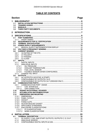 DSE4510 & DSE4520 Operator Manual
3
TABLE OF CONTENTS
Section Page
1 BIBLIOGRAPHY .............................................................................................. 6
1.1 INSTALLATION INSTRUCTIONS .................................................................................. 6
1.2 TRAINING GUIDES ........................................................................................................ 6
1.3 MANUALS ...................................................................................................................... 6
1.4 THIRD PARTY DOCUMENTS ........................................................................................ 6
2 INTRODUCTION.............................................................................................. 7
3 SPECIFICATIONS............................................................................................ 8
3.1 PART NUMBERING ....................................................................................................... 8
3.1.1 SHORT NAMES....................................................................................................... 8
3.2 REQUIREMENTS FOR UL CERTIFICATION................................................................. 9
3.3 TERMINAL SPECIFICATION ......................................................................................... 9
3.4 POWER SUPPLY REQUIREMENTS............................................................................ 10
3.4.1 MODULE SUPPLY INSTRUMENTATION DISPLAY .............................................. 10
3.5 VOLTAGE & FREQUENCY SENSING ......................................................................... 10
3.6 CURRENT SENSING.................................................................................................... 11
3.6.1 VA RATING OF THE CTS...................................................................................... 11
3.6.2 CT POLARITY........................................................................................................ 12
3.6.3 CT PHASING ......................................................................................................... 12
3.6.4 CT CLASS ............................................................................................................. 12
3.7 INPUTS......................................................................................................................... 13
3.7.1 DIGITAL INPUTS................................................................................................... 13
3.7.2 ANALOGUE INPUTS ............................................................................................. 13
3.7.2.1 OIL PRESSURE.............................................................................................. 13
3.7.2.2 COOLANT TEMPERATURE ........................................................................... 13
3.7.2.3 FUEL LEVEL SENSOR ................................................................................... 14
3.7.2.4 FLEXIBLE SENSOR (WHEN CONFIGURED)................................................. 14
3.7.3 CHARGE FAIL INPUT............................................................................................ 14
3.8 OUTPUTS..................................................................................................................... 15
3.8.1 DC OUTPUTS A & B (FUEL & START).................................................................. 15
3.8.2 CONFIGURABLE DC OUTPUTS C & D................................................................. 15
3.8.3 CONFIGURABLE DC OUTPUTS E & F (DSE4520 ONLY)..................................... 15
3.9 COMMUNICATION PORTS.......................................................................................... 15
3.9.1 COMMUNICATION PORT USAGE ....................................................................... 15
3.9.1.1 CAN INTERFACE .......................................................................................... 15
3.9.1.2 USB CONNECTION........................................................................................ 16
3.10 ADDING AN EXTERNAL SOUNDER ........................................................................ 17
3.11 ACCUMULATED INSTRUMENTATION.................................................................... 17
3.12 DIMENSIONS AND MOUNTING ............................................................................... 18
3.12.1 DIMENSIONS ........................................................................................................ 18
3.12.2 PANEL CUTOUT.................................................................................................... 18
3.12.3 WEIGHT ................................................................................................................ 18
3.12.4 FIXING CLIPS........................................................................................................ 19
3.12.5 SILICON SEALING GASKET ................................................................................. 20
3.12.6 APPLICABLE STANDARDS................................................................................... 21
3.12.7 ENCLOSURE CLASSIFICATIONS......................................................................... 23
3.12.7.1 IP CLASSIFICATIONS .................................................................................... 23
3.12.7.2 NEMA CLASSIFICATIONS ............................................................................. 24
4 INSTALLATION ............................................................................................. 25
4.1 TERMINAL DESCRIPTION .......................................................................................... 25
4.1.1 DC SUPPLY, FUEL AND START OUTPUTS, OUTPUTS C, D, E & F.................... 26
4.1.2 ANALOGUE SENSOR ........................................................................................... 27
4.1.3 CONFIGURABLE DIGITAL INPUTS & CAN........................................................... 28
 
