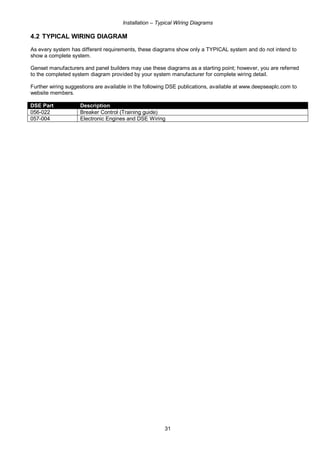 Installation – Typical Wiring Diagrams
31
4.2 TYPICAL WIRING DIAGRAM
As every system has different requirements, these diagrams show only a TYPICAL system and do not intend to
show a complete system.
Genset manufacturers and panel builders may use these diagrams as a starting point; however, you are referred
to the completed system diagram provided by your system manufacturer for complete wiring detail.
Further wiring suggestions are available in the following DSE publications, available at www.deepseaplc.com to
website members.
DSE Part Description
056-022 Breaker Control (Training guide)
057-004 Electronic Engines and DSE Wiring
 