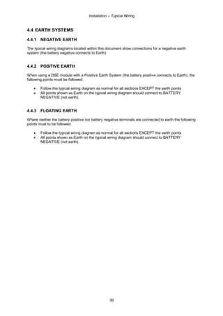Installation – Typical Wiring
36
4.4 EARTH SYSTEMS
4.4.1 NEGATIVE EARTH
The typical wiring diagrams located within this document show connections for a negative earth
system (the battery negative connects to Earth)
4.4.2 POSITIVE EARTH
When using a DSE module with a Positive Earth System (the battery positive connects to Earth), the
following points must be followed:
• Follow the typical wiring diagram as normal for all sections EXCEPT the earth points
• All points shown as Earth on the typical wiring diagram should connect to BATTERY
NEGATIVE (not earth).
4.4.3 FLOATING EARTH
Where neither the battery positive nor battery negative terminals are connected to earth the following
points must to be followed
• Follow the typical wiring diagram as normal for all sections EXCEPT the earth points
• All points shown as Earth on the typical wiring diagram should connect to BATTERY
NEGATIVE (not earth).
 