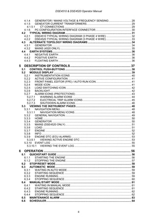 DSE4510 & DSE4520 Operator Manual
4
4.1.4 GENERATOR / MAINS VOLTAGE & FREQUENCY SENSING.............................. 28
4.1.5 GENEATOR CURRENT TRANSFORMERS........................................................... 29
4.1.5.1 CT CONNECTIONS ........................................................................................ 29
4.1.6 PC CONFIGURATION INTERFACE CONNECTOR............................................... 30
4.2 TYPICAL WIRING DIAGRAM....................................................................................... 31
4.2.1 DSE4510 TYPICAL WIRING DIAGRAM (3 PHASE 4 WIRE) ................................. 32
4.2.2 DSE4520 TYPICAL WIRING DIAGRAM (3 PHASE 4 WIRE) ................................. 33
4.3 ALTERNATE TOPOLOGY WIRING DIAGRAMS ......................................................... 34
4.3.1 GENERATOR ........................................................................................................ 34
4.3.2 MAINS (4520 ONLY).............................................................................................. 35
4.4 EARTH SYSTEMS........................................................................................................ 36
4.4.1 NEGATIVE EARTH................................................................................................ 36
4.4.2 POSITIVE EARTH ................................................................................................. 36
4.4.3 FLOATING EARTH ................................................................................................ 36
5 DESCRIPTION OF CONTROLS.................................................................... 37
5.1 CONTROL PUSH-BUTTONS ....................................................................................... 38
5.2 MODULE DISPLAY ...................................................................................................... 39
5.2.1 INSTRUMENTATION ICONS................................................................................. 40
5.2.2 ACTIVE CONFIGURATION ................................................................................... 41
5.2.3 FRONT PANEL EDITOR (FPE) / AUTO RUN ICON............................................... 41
5.2.4 MODE ICON .......................................................................................................... 41
5.2.5 LOAD SWITCHING ICON...................................................................................... 42
5.2.6 BACKLIGHT........................................................................................................... 42
5.2.7 ALARM ICONS (PROTECTIONS).......................................................................... 43
5.2.7.1 WARNING ALARM ICONS ............................................................................. 44
5.2.7.2 ELECTRICAL TRIP ALARM ICONS................................................................ 45
5.2.7.3 SHUTDOWN ALARM ICONS.......................................................................... 46
5.3 VIEWING THE INSTRUMENT PAGES......................................................................... 48
5.3.1 NAVIGATION MENU.............................................................................................. 48
5.3.1.1 NAVIGATION MENU ICONS........................................................................... 48
5.3.2 GENERAL NAVIGATION ....................................................................................... 49
5.3.3 HOME.................................................................................................................... 50
5.3.4 GENERATOR ........................................................................................................ 50
5.3.5 MAINS (DSE4520 ONLY)....................................................................................... 51
5.3.6 LOAD..................................................................................................................... 51
5.3.7 ENGINE ................................................................................................................. 52
5.3.8 INFO ...................................................................................................................... 52
5.3.9 ENGINE DTC (ECU ALARMS)............................................................................... 53
5.3.9.1 VIEWING ACTIVE ENGINE DTC.................................................................... 53
5.3.10 EVENT LOG .......................................................................................................... 55
5.3.10.1 VIEWING THE EVENT LOG ........................................................................... 55
6 OPERATION .................................................................................................. 56
6.1 QUICKSTART GUIDE .................................................................................................. 56
6.1.1 STARTING THE ENGINE ...................................................................................... 56
6.1.2 STOPPING THE ENGINE...................................................................................... 57
6.2 STOP/RESET MODE.................................................................................................... 58
6.3 AUTOMATIC MODE.................................................................................................... 59
6.3.1 WAITING IN AUTO MODE..................................................................................... 59
6.3.2 STARTING SEQUENCE ........................................................................................ 59
6.3.3 ENGINE RUNNING................................................................................................ 59
6.3.4 STOPPING SEQUENCE........................................................................................ 60
6.4 MANUAL/START MODE .............................................................................................. 61
6.4.1 WAITING IN MANUAL MODE................................................................................ 61
6.4.2 STARTING SEQUENCE ........................................................................................ 61
6.4.3 ENGINE RUNNING................................................................................................ 62
6.4.4 STOPPING SEQUENCE........................................................................................ 62
6.5 MAINTENANCE ALARM .............................................................................................. 63
6.6 SCHEDULER................................................................................................................ 64
 