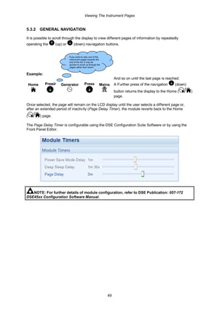 Viewing The Instrument Pages
49
5.3.2 GENERAL NAVIGATION
It is possible to scroll through the display to view different pages of information by repeatedly
operating the (up) or (down) naviagation buttons.
Example:
Home Press Generator Press Mains
And so on until the last page is reached.
A Further press of the navigation (down)
button returns the display to the Home ( / )
page.
Once selected, the page will remain on the LCD display until the user selects a different page or,
after an extended period of inactivity (Page Delay Timer), the module reverts back to the Home
( / ) page.
The Page Delay Timer is configurable using the DSE Configuration Suite Software or by using the
Front Panel Editor.
NOTE: For further details of module configuration, refer to DSE Publication: 057-172
DSE45xx Configuration Software Manual.
If you want to view one of the
instrument pages towards the
end of the list, it may be
quicker to scroll up through the
pages rather than down!
 
