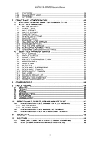DSE4510 & DSE4520 Operator Manual
5
6.6.1 STOP MODE ......................................................................................................... 64
6.6.2 MANUAL/START MODE........................................................................................ 64
6.6.3 AUTO MODE ......................................................................................................... 64
7 FRONT PANEL CONFIGURATION............................................................... 65
7.1 ACCESSING THE FRONT PANEL CONFIGURATION EDITOR.................................. 66
7.2 ADJUSTABLE PARAMETERS..................................................................................... 67
7.2.1 MODULE SETTINGS............................................................................................. 67
7.2.2 CAN SETTINGS..................................................................................................... 67
7.2.3 INPUT SETTINGS ................................................................................................. 68
7.2.4 OUTPUT SETTINGS.............................................................................................. 69
7.2.5 TIMER SETTINGS................................................................................................. 69
7.2.6 GENERATOR SETTINGS...................................................................................... 70
7.2.7 MAINS SETTINGS................................................................................................. 71
7.2.8 ENGINE SETTINGS............................................................................................... 72
7.2.9 ANALOGUE INPUTS SETTINGS........................................................................... 73
7.2.10 SCHEDULER SETTINGS....................................................................................... 74
7.2.11 TIME AND DATE SETTINGS................................................................................. 74
7.2.12 MAINTENANCE ALARM SETTINGS...................................................................... 75
7.2.13 ALTERNATE CONFIGURATION SETTINGS......................................................... 75
7.3 SELECTABLE PARAMETER SETTINGS .................................................................... 77
7.3.1 INPUT SOURCES.................................................................................................. 77
7.3.2 OUTPUT SOURCES.............................................................................................. 78
7.3.3 ALARM ACTION .................................................................................................... 80
7.3.4 FLEXIBLE SENSOR ALARM ACTION ................................................................... 80
7.3.5 POWER UP MODE................................................................................................ 80
7.3.6 SENSOR TYPE...................................................................................................... 80
7.3.7 AC SYSTEM .......................................................................................................... 80
7.3.8 DIGITAL INPUT ALARM ARMING ......................................................................... 81
7.3.9 DIGITAL INPUT POLARITY................................................................................... 81
7.3.10 DIGITAL OUTPUT POLARITY ............................................................................... 81
7.3.11 FUEL UNITS .......................................................................................................... 81
7.3.12 PRESSURE SENSOR LIST ................................................................................... 82
7.3.13 TEMPERATURE SENSOR LIST............................................................................ 82
7.3.14 PERCENTAGE SENSOR LIST .............................................................................. 82
8 COMMISSIONING.......................................................................................... 83
9 FAULT FINDING............................................................................................ 84
9.1 STARTING ................................................................................................................... 84
9.2 LOADING ..................................................................................................................... 84
9.3 ALARMS....................................................................................................................... 85
9.4 COMMUNICATIONS..................................................................................................... 85
9.5 INSTRUMENTS............................................................................................................ 85
9.6 MISCELLANEOUS ....................................................................................................... 86
10 MAINTENANCE, SPARES, REPAIR AND SERVICING ............................. 87
10.1 PURCHASING ADDITIONAL CONNECTOR PLUGS FROM DSE............................ 87
10.1.1 PACK OF PLUGS .................................................................................................. 87
10.1.2 INDIVIDUAL PLUGS .............................................................................................. 87
10.2 PURCHASING ADDITIONAL FIXING CLIPS FROM DSE......................................... 87
10.3 PURCHASING ADDITIONAL SEALING GASKET FROM DSE................................. 87
11 WARRANTY................................................................................................ 88
12 DISPOSAL .................................................................................................. 88
12.1 WEEE (WASTE ELECTRICAL AND ELECTRONIC EQUIPMENT)........................... 88
12.2 ROHS (RESTRICTION OF HAZARDOUS SUBSTANCES)....................................... 88
 