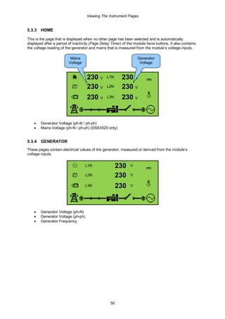 Viewing The Instrument Pages
50
5.3.3 HOME
This is the page that is displayed when no other page has been selected and is automatically
displayed after a period of inactivity (Page Delay Timer) of the module facia buttons. It also contains
the voltage reading of the generator and mains that is measured from the module’s voltage inputs.
230 V L1N 230 V
230 V L2N 230 V
230 V L3N 230 V
• Generator Voltage (ph-N / ph-ph)
• Mains Voltage (ph-N / ph-ph) (DSE4520 only)
5.3.4 GENERATOR
These pages contain electrical values of the generator, measured or derived from the module’s
voltage inputs.
L1N 230 V
L2N 230 V
L3N 230 V
• Generator Voltage (ph-N)
• Generator Voltage (ph-ph)
• Generator Frequency
Mains
Voltage
Generator
Voltage
 