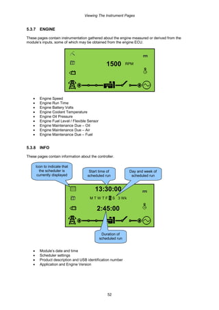 Viewing The Instrument Pages
52
5.3.7 ENGINE
These pages contain instrumentation gathered about the engine measured or derived from the
module’s inputs, some of which may be obtained from the engine ECU.
1500 RPM
• Engine Speed
• Engine Run Time
• Engine Battery Volts
• Engine Coolant Temperature
• Engine Oil Pressure
• Engine Fuel Level / Flexible Sensor
• Engine Maintenance Due – Oil
• Engine Maintenance Due – Air
• Engine Maintenance Due – Fuel
5.3.8 INFO
These pages contain information about the controller.
13:30:00
M T W T F S S 3 Wk
2:45:00
• Module’s date and time
• Scheduler settings
• Product description and USB identification number
• Application and Engine Version
Start time of
scheduled run
Duration of
scheduled run
Day and week of
scheduled run
Icon to indicate that
the scheduler is
currently displayed
 