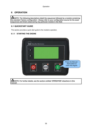 Operation
56
6 OPERATION
NOTE: The following descriptions detail the sequences followed by a module containing
the standard ‘factory configuration’. Always refer to your configuration source for the exact
sequences and timers observed by any particular module in the field.
6.1 QUICKSTART GUIDE
This section provides a quick start guide to the module’s operation.
6.1.1 STARTING THE ENGINE
NOTE: For further details, see the section entitled ‘OPERATION’ elsewhere in this
manual.
Press the Manual /
Start button to
crank the engine.
 