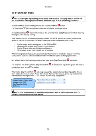 Operation
58
6.2 STOP/RESET MODE
NOTE: If a digital input configured to panel lock is active, changing module modes will
not be possible. Viewing the instruments and event logs is NOT affected by panel lock.
Stop/Reset Mode is activated by pressing the Stop/Reset Mode button.
The Stop/Reset icon is displayed to indicate Stop/Reset Mode operations.
In Stop/Reset Mode , the module removes the generator from load (if necessary) before stopping
the engine if it is already running.
If the engine does not stop when requested, the FAIL TO STOP alarm is activated (subject to the
setting of the Fail to Stop timer). To detect the engine at rest the following must occur :
• Engine speed is zero as detected by the CANbus ECU
• Generator AC Voltage and Frequency must be zero.
• Engine Charge Alternator Voltage must be zero.
• Oil pressure sensor must indicate low oil pressure
When the engine has stopped, it is possible to send configuration files to the module from DSE
Configuration Suite PC software and to enter the Front Panel Editor to change parameters.
Any latched alarms that have been cleared are reset when Stop/Reset Mode is entered.
The engine is not started when in Stop/Reset Mode . If remote start signals are given, the input is
ignored until Auto Mode is entered.
When left in Stop/Reset Mode with no presses of the fascia buttons and configured for `Power
Save Mode`, the module enters Power Save Mode. To ‘wake’ the module, press any fascia control
buttons or activate Digital Input A. The same is true for Deep Sleep Mode.
NOTE: For further details of module configuration, refer to DSE Publication: 057-172
DSE45xx Configuration Software Manual.
Power Save & Deep Sleep
Modes in the DSE
Configuration Suite
Software
 