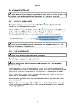 Operation
61
6.4 MANUAL/START MODE
NOTE: If a digital input configured to panel lock is active, changing module modes is not
be possible. Viewing the instruments and event logs is NOT affected by panel lock.
6.4.1 WAITING IN MANUAL MODE
To begin the starting sequence, press the Manual/Start Mode button. If ‘protected start’ is
disabled, the start sequence begins immediately.
If ‘Protected Start’ is enabled, the Waiting in Manual Mode icon is displayed and the LED above
the Manual/Start Mode button flashes to indicate Waiting in Manual Mode.
The Manual/Start Mode button must be pressed once more to begin the start sequence.
NOTE: For further details of module configuration, refer to DSE Publication: 057-172
DSE45xx Configuration Software Manual.
6.4.2 STARTING SEQUENCE
NOTE: There is no start delay in this mode of operation.
The fuel relay is energised and the engine is cranked.
NOTE: If the unit has been configured for CAN, compatible ECU’s receives the start
command via CAN.
If the engine fails to fire during this cranking attempt then the starter motor is disengaged for the
crank rest duration after which the next start attempt is made. Should this sequence continue beyond
the set number of attempts, the start sequence is terminated and the display shows Fail to Start.
When the engine fires the starter motor is disengaged. Speed detection is factory configured to be
derived from the main alternator output frequency.
Additionally, rising oil pressure can be used disconnect the starter motor (but cannot detect under
speed or over speed).
After the starter motor has disengaged, the Safety On timer activates, allowing Oil Pressure, High
Engine Temperature, Under-speed, Charge Fail and any delayed Auxiliary fault inputs to stabilise
without triggering the fault.
Protected Start Mode setting in the
DSE Configuration Suite Software
 