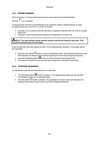 Operation
62
6.4.3 ENGINE RUNNING
Once the engine is running and all starting timers have expired, the animated Engine
Running icon is displayed.
In manual mode, the load is not transferred to the generator unless a ‘loading request’ is made.
A loading request can come from a number of sources.
• Activation of an auxiliary input that has been configured to Remote Start On Load or Auxiliary
Mains Fail.
• Activation of the inbuilt exercise scheduler if configured for ‘on load’ runs.
NOTE: The load transfer signal remains inactive until the Oil Pressure has risen. This
prevents excessive wear on the engine.
Once the generator has been placed on load, it is not automatically removed. To manually remove
the load either:
• Press the Auto Mode button to return to automatic mode. The set observes all auto mode
start requests and stopping timers before beginning the Auto Mode Stopping Sequence.
• Press the Stop/Reset Mode button to remove load and stop the generator.
• Activation of an auxiliary input that has been configured to Generator Load Inhibit.
6.4.4 STOPPING SEQUENCE
In manual/start mode the set will continue to run until either :
• The Stop/Reset Mode button is pressed – The delayed load outputs are de-activated
immediately and the set immediately stops.
• The Auto Mode button is pressed. The set observes all auto mode start requests and
stopping timers before beginning the Auto Mode Stopping Sequence.
 
