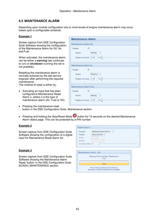 Operation - Maintenance Alarm
63
6.5 MAINTENANCE ALARM
Depending upon module configuration one or more levels of engine maintenance alarm may occur
based upon a configurable schedule.
Example 1
Screen capture from DSE Configuration
Suite Software showing the configuration
of the Maintenance Alarm for Oil, Air
and Fuel.
When activated, the maintenance alarm
can be either a warning (set continues
to run) or shutdown (running the set is
not possible).
Resetting the maintenance alarm is
normally actioned by the site service
engineer after performing the required
maintenance.
The method of reset is either by:
• Activating an input that has been
configured to Maintenance Reset
Alarm x, where x is the type of
maintenance alarm (Air, Fuel or Oil).
• Pressing the maintenance reset
button in the DSE Configuration Suite, Maintenance section.
• Pressing and holding the Stop/Reset Mode button for 10 seconds on the desired Maintenance
Alarm status page. This can be protected by a PIN number.
Example 2
Screen capture from DSE Configuration Suite
Software showing the configuration of a digital
input for Maintenance Reset Alarm Air.
Example 3
Screen capture from DSE Configuration Suite
Software showing the Maintenance Alarm
Reset ‘button’ in the DSE Configuration Suite
SCADA | MAINTENANCE section.
 