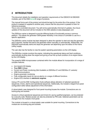 Introduction
7
2 INTRODUCTION
This document details the installation and operation requirements of the DSE4510 & DSE4520
modules, part of the DSEGenset® range of products.
The manual forms part of the product and should be kept for the entire life of the product. If the
product is passed or supplied to another party, ensure that this document is passed to them for
reference purposes.
This is not a controlled document. You will not be automatically informed of updates. Any future
updates of this document will be included on the DSE website at www.deepseaplc.com
The DSE4xxx series is designed to provide differing levels of functionality across a common
platform. This allows the generator OEM greater flexibility in the choice of controller to use for a
specific application.
The DSE45xx series module has been designed to allow the operator to start and stop the generator,
and if required, transfer the load to the generator either manually or automatically. Additionally, the
DSE4520 automatically starts and stops the generator set depending upon the status of the mains
(utility) supply.
The user also has the facility to view the system operating parameters via the LCD display.
The DSE45xx module monitors the engine, indicating the operational status and fault conditions,
automatically shutting down the engine and giving a true first up fault condition of an engine failure
by the LCD display.
The powerful ARM microprocessor contained within the module allows for incorporation of a range of
complex features:
• Icon based LCD display
• True RMS Voltage
• Current and Power monitoring (Not Available on DSE45xx-01 and DSE45xx-31 variants)
• USB Communications
• Engine parameter monitoring.
• Fully configurable inputs for use as alarms or a range of different functions.
• Engine ECU interface to electronic engines.
Using a PC and the DSE Configuration Suite software allows alteration of selected operational
sequences, timers, alarms and operational sequences. Additionally, the module’s integral front panel
configuration editor allows adjustment of this information.
A robust plastic case designed for front panel mounting houses the module. Connections are via
locking plug and sockets.
Access to critical operational sequences and timers for use by qualified engineers, can be protected
by a security code. Module access can also be protected by PIN code. Selected parameters can be
changed from the module’s front panel.
The module is housed in a robust plastic case suitable for panel mounting. Connections to the
module are via locking plug and sockets.
 