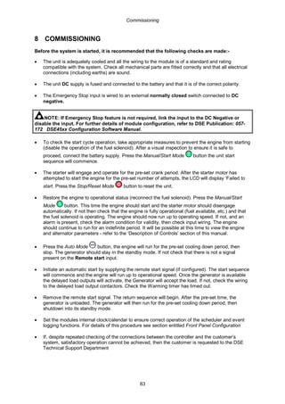 Commissioning
83
8 COMMISSIONING
Before the system is started, it is recommended that the following checks are made:-
• The unit is adequately cooled and all the wiring to the module is of a standard and rating
compatible with the system. Check all mechanical parts are fitted correctly and that all electrical
connections (including earths) are sound.
• The unit DC supply is fused and connected to the battery and that it is of the correct polarity.
• The Emergency Stop input is wired to an external normally closed switch connected to DC
negative.
NOTE: If Emergency Stop feature is not required, link the input to the DC Negative or
disable the input. For further details of module configuration, refer to DSE Publication: 057-
172 DSE45xx Configuration Software Manual.
• To check the start cycle operation, take appropriate measures to prevent the engine from starting
(disable the operation of the fuel solenoid). After a visual inspection to ensure it is safe to
proceed, connect the battery supply. Press the Manual/Start Mode button the unit start
sequence will commence.
• The starter will engage and operate for the pre-set crank period. After the starter motor has
attempted to start the engine for the pre-set number of attempts, the LCD will display ‘Failed to
start. Press the Stop/Reset Mode button to reset the unit.
• Restore the engine to operational status (reconnect the fuel solenoid). Press the Manual/Start
Mode button. This time the engine should start and the starter motor should disengage
automatically. If not then check that the engine is fully operational (fuel available, etc.) and that
the fuel solenoid is operating. The engine should now run up to operating speed. If not, and an
alarm is present, check the alarm condition for validity, then check input wiring. The engine
should continue to run for an indefinite period. It will be possible at this time to view the engine
and alternator parameters - refer to the ‘Description of Controls’ section of this manual.
• Press the Auto Mode button, the engine will run for the pre-set cooling down period, then
stop. The generator should stay in the standby mode. If not check that there is not a signal
present on the Remote start input.
• Initiate an automatic start by supplying the remote start signal (if configured). The start sequence
will commence and the engine will run up to operational speed. Once the generator is available
the delayed load outputs will activate, the Generator will accept the load. If not, check the wiring
to the delayed load output contactors. Check the Warming timer has timed out.
• Remove the remote start signal. The return sequence will begin. After the pre-set time, the
generator is unloaded. The generator will then run for the pre-set cooling down period, then
shutdown into its standby mode.
• Set the modules internal clock/calendar to ensure correct operation of the scheduler and event
logging functions. For details of this procedure see section entitled Front Panel Configuration
• If, despite repeated checking of the connections between the controller and the customer’s
system, satisfactory operation cannot be achieved, then the customer is requested to the DSE
Technical Support Department
 