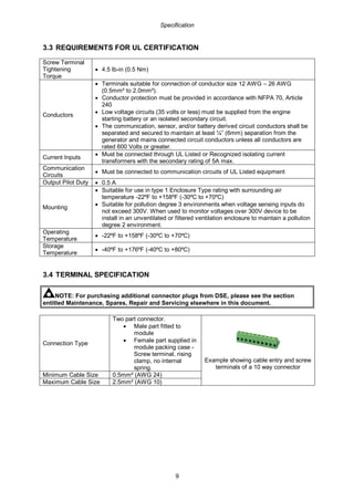 Specification
9
3.3 REQUIREMENTS FOR UL CERTIFICATION
Screw Terminal
Tightening
Torque
• 4.5 lb-in (0.5 Nm)
Conductors
• Terminals suitable for connection of conductor size 12 AWG – 26 AWG
(0.5mm² to 2.0mm²).
• Conductor protection must be provided in accordance with NFPA 70, Article
240
• Low voltage circuits (35 volts or less) must be supplied from the engine
starting battery or an isolated secondary circuit.
• The communication, sensor, and/or battery derived circuit conductors shall be
separated and secured to maintain at least ¼” (6mm) separation from the
generator and mains connected circuit conductors unless all conductors are
rated 600 Volts or greater.
Current Inputs
• Must be connected through UL Listed or Recognized isolating current
transformers with the secondary rating of 5A max.
Communication
Circuits
• Must be connected to communication circuits of UL Listed equipment
Output Pilot Duty • 0.5 A
Mounting
• Suitable for use in type 1 Enclosure Type rating with surrounding air
temperature -22ºF to +158ºF (-30ºC to +70ºC)
• Suitable for pollution degree 3 environments when voltage sensing inputs do
not exceed 300V. When used to monitor voltages over 300V device to be
install in an unventilated or filtered ventilation enclosure to maintain a pollution
degree 2 environment.
Operating
Temperature
• -22ºF to +158ºF (-30ºC to +70ºC)
Storage
Temperature
• -40ºF to +176ºF (-40ºC to +80ºC)
3.4 TERMINAL SPECIFICATION
NOTE: For purchasing additional connector plugs from DSE, please see the section
entitled Maintenance, Spares, Repair and Servicing elsewhere in this document.
Connection Type
Two part connector.
• Male part fitted to
module
• Female part supplied in
module packing case -
Screw terminal, rising
clamp, no internal
spring.
Example showing cable entry and screw
terminals of a 10 way connector
Minimum Cable Size 0.5mm² (AWG 24)
Maximum Cable Size 2.5mm² (AWG 10)
 