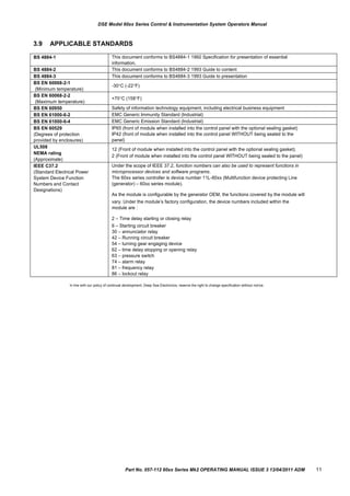 BS 4884-1 This document conforms to BS4884-1 1992 Specification for presentation of essential
information.
BS 4884-2 This document conforms to BS4884-2 1993 Guide to content
BS 4884-3 This document conforms to BS4884-3 1993 Guide to presentation
BS EN 60068-2-1
(Minimum temperature)
-30C (-22F)
BS EN 60068-2-2
(Maximum temperature)
+70C (158F)
BS EN 60950 Safety of information technology equipment, including electrical business equipment
BS EN 61000-6-2 EMC Generic Immunity Standard (Industrial)
BS EN 61000-6-4 EMC Generic Emission Standard (Industrial)
BS EN 60529
(Degrees of protection
provided by enclosures)
IP65 (front of module when installed into the control panel with the optional sealing gasket)
IP42 (front of module when installed into the control panel WITHOUT being sealed to the
panel)
UL508
NEMA rating
(Approximate)
12 (Front of module when installed into the control panel with the optional sealing gasket).
2 (Front of module when installed into the control panel WITHOUT being sealed to the panel)
IEEE C37.2
(Standard Electrical Power
System Device Function
Numbers and Contact
Designations)
Under the scope of IEEE 37.2, function numbers can also be used to represent functions in
microprocessor devices and software programs.
The 60xx series controller is device number 11L-60xx (Multifunction device protecting Line
(generator) – 60xx series module).
As the module is configurable by the generator OEM, the functions covered by the module will
vary. Under the module‟s factory configuration, the device numbers included within the
module are :
2 – Time delay starting or closing relay
6 – Starting circuit breaker
30 – annunciator relay
42 – Running circuit breaker
54 – turning gear engaging device
62 – time delay stopping or opening relay
63 – pressure switch
74 – alarm relay
81 – frequency relay
86 – lockout relay
DSE Model 60xx Series Control & Instrumentation System Operators Manual
3.9 APPLICABLE STANDARDS
In line with our policy of continual development, Deep Sea Electronics, reserve the right to change specification without notice.
Part No. 057-112 60xx Series Mk2 OPERATING MANUAL ISSUE 3 13/04/2011 ADM 11
 