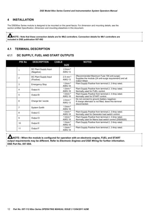 PIN No DESCRIPTION CABLE NOTES
SIZE
1 DC Plant Supply Input
(Negative)
2.5mm²
AWG 13
2 DC Plant Supply Input
(Positive)
2.5 mm²
AWG 13
(Recommended Maximum Fuse 15A anti-surge)
Supplies the module (2A anti-surge requirement) and all
output relays
3 Emergency Stop 1.0mm²
AWG 18
Plant Supply Positive from terminal 2. 3 Amp rated.
4 Output A 1.0mm²
AWG 18
Plant Supply Positive from terminal 2. 3 Amp rated.
Normally used for FUEL control.
5 Output B 1.0mm²
AWG 18
Plant Supply Positive from terminal 2. 3 Amp rated.
Normally used for START control.
6 Charge fail / excite 2.5mm²
AWG 13
Do not connect to ground (battery negative).
If charge alternator is not fitted, leave this terminal
disconnected.
7 System Eartth 1.0mm²
AWG 18
8 Output C 1.0mm²
AWG 18
Plant Supply Positive from terminal 2. 3 Amp rated.
Normally used for Generator load switch control.
9 Output D 1.0mm²
AWG 18
Plant Supply Positive from terminal 2. 3 Amp rated.
Normally used for Mains load switch control (DSE6020)
10 Output E 1.0mm²
AWG 18
Plant Supply Positive from terminal 2. 3 Amp rated.
11 Output F 1.0mm²
AWG 18
Plant Supply Positive from terminal 2. 3 Amp rated.
DSE Model 60xx Series Control and Instrumentation System Operators Manual
4 INSTALLATION
The DSE60xx Series module is designed to be mounted on the panel fascia. For dimension and mounting details, see the
section entitled Specification, Dimension and mounting elsewhere in this document.
NOTE:- Note that these connection details are for Mk2 controllers. Connection details for Mk1 controllers are
included in DSE publication 057-092
4.1
4.1.1
TERMINAL DESCRIPTION
DC SUPPLY, FUEL AND START OUTPUTS
NOTE:- When the module is configured for operation with an electronic engine, FUEL and START
output requirements may be different. Refer to Electronic Engines and DSE Wiring for further information.
DSE Part No. 057-004.
12 Part No. 057-112 60xx Series OPERATING MANUAL ISSUE 3 13/04/2011 ADM
 