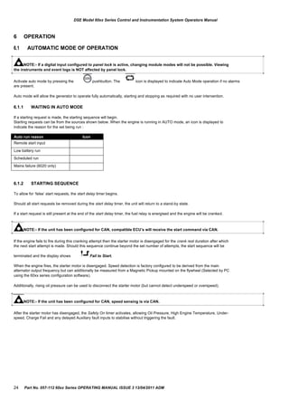 Auto run reason Icon
Remote start input
Low battery run
Scheduled run
Mains failure (6020 only)
DSE Model 60xx Series Control and Instrumentation System Operators Manual
6
6.1
OPERATION
AUTOMATIC MODE OF OPERATION
NOTE:- If a digital input configured to panel lock is active, changing module modes will not be possible. Viewing
the instruments and event logs is NOT affected by panel lock.
Activate auto mode by pressing the pushbutton. The icon is displayed to indicate Auto Mode operation if no alarms
are present.
Auto mode will allow the generator to operate fully automatically, starting and stopping as required with no user intervention.
6.1.1 WAITING IN AUTO MODE
If a starting request is made, the starting sequence will begin.
Starting requests can be from the sources shown below. When the engine is running in AUTO mode, an icon is displayed to
indicate the reason for the set being run :
6.1.2 STARTING SEQUENCE
To allow for „false‟ start requests, the start delay timer begins.
Should all start requests be removed during the start delay timer, the unit will return to a stand-by state.
If a start request is still present at the end of the start delay timer, the fuel relay is energised and the engine will be cranked.
NOTE:- If the unit has been configured for CAN, compatible ECU‟s will receive the start command via CAN.
If the engine fails to fire during this cranking attempt then the starter motor is disengaged for the crank rest duration after which
the next start attempt is made. Should this sequence continue beyond the set number of attempts, the start sequence will be
terminated and the display shows Fail to Start.
When the engine fires, the starter motor is disengaged. Speed detection is factory configured to be derived from the main
alternator output frequency but can additionally be measured from a Magnetic Pickup mounted on the flywheel (Selected by PC
using the 60xx series configuration software).
Additionally, rising oil pressure can be used to disconnect the starter motor (but cannot detect underspeed or overspeed).
NOTE:- If the unit has been configured for CAN, speed sensing is via CAN.
After the starter motor has disengaged, the Safety On timer activates, allowing Oil Pressure, High Engine Temperature, Under-
speed, Charge Fail and any delayed Auxiliary fault inputs to stabilise without triggering the fault.
24 Part No. 057-112 60xx Series OPERATING MANUAL ISSUE 3 13/04/2011 ADM
 
