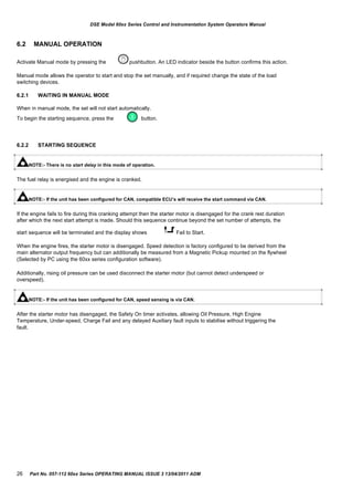 DSE Model 60xx Series Control and Instrumentation System Operators Manual
6.2 MANUAL OPERATION
Activate Manual mode by pressing the pushbutton. An LED indicator beside the button confirms this action.
Manual mode allows the operator to start and stop the set manually, and if required change the state of the load
switching devices.
6.2.1 WAITING IN MANUAL MODE
When in manual mode, the set will not start automatically.
To begin the starting sequence, press the button.
6.2.2 STARTING SEQUENCE
NOTE:- There is no start delay in this mode of operation.
The fuel relay is energised and the engine is cranked.
NOTE:- If the unit has been configured for CAN, compatible ECU‟s will receive the start command via CAN.
If the engine fails to fire during this cranking attempt then the starter motor is disengaged for the crank rest duration
after which the next start attempt is made. Should this sequence continue beyond the set number of attempts, the
start sequence will be terminated and the display shows Fail to Start.
When the engine fires, the starter motor is disengaged. Speed detection is factory configured to be derived from the
main alternator output frequency but can additionally be measured from a Magnetic Pickup mounted on the flywheel
(Selected by PC using the 60xx series configuration software).
Additionally, rising oil pressure can be used disconnect the starter motor (but cannot detect underspeed or
overspeed).
NOTE:- If the unit has been configured for CAN, speed sensing is via CAN.
After the starter motor has disengaged, the Safety On timer activates, allowing Oil Pressure, High Engine
Temperature, Under-speed, Charge Fail and any delayed Auxiliary fault inputs to stabilise without triggering the
fault.
26 Part No. 057-112 60xx Series OPERATING MANUAL ISSUE 3 13/04/2011 ADM
 