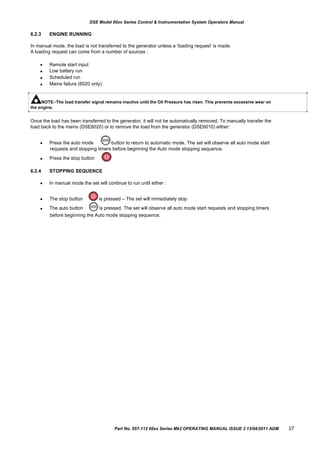 DSE Model 60xx Series Control & Instrumentation System Operators Manual
6.2.3 ENGINE RUNNING
In manual mode, the load is not transferred to the generator unless a „loading request‟ is made.
A loading request can come from a number of sources :




Remote start input
Low battery run
Scheduled run
Mains failure (6020 only)
NOTE:-The load transfer signal remains inactive until the Oil Pressure has risen. This prevents excessive wear on
the engine.
Once the load has been transferred to the generator, it will not be automatically removed. To manually transfer the
load back to the mains (DSE6020) or to remove the load from the generator (DSE6010) either:
 Press the auto mode button to return to automatic mode. The set will observe all auto mode start
requests and stopping timers before beginning the Auto mode stopping sequence.

6.2.4

Press the stop button
STOPPING SEQUENCE
In manual mode the set will continue to run until either :


The stop button
The auto button
is pressed – The set will immediately stop
is pressed. The set will observe all auto mode start requests and stopping timers
before beginning the Auto mode stopping sequence.
Part No. 057-112 60xx Series Mk2 OPERATING MANUAL ISSUE 3 13/04/2011 ADM 27
 