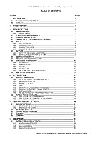 DSE Model 60xx Series Control & Instrumentation System Operators Manual
TABLE OF CONTENTS
Section Page
1 BIBLIOGRAPHY .............................................................................................. 5
1.1
1.2
INSTALLATION INSTRUCTIONS ....................................................................................... 5
MANUALS............................................................................................................................ 5
2
3
INTRODUCTION .............................................................................................. 5
SPECIFICATIONS ............................................................................................ 6
3.1 PART NUMBERING ............................................................................................................ 6
3.1.1 SHORT NAMES............................................................................................................ 6
3.1
3.2
3.3
3.4
POWER SUPPLY REQUIREMENTS .................................................................................. 7
TERMINAL SPECIFICATION .............................................................................................. 7
GENERATOR VOLTAGE / FREQUENCY SENSING ......................................................... 7
INPUTS ................................................................................................................................ 8
3.4.1
3.4.2
3.4.3
3.4.4
DIGITAL INPUTS .......................................................................................................... 8
ANALOGUE INPUTS .................................................................................................... 8
CHARGE FAIL INPUT .................................................................................................. 9
MAGNETIC PICKUP..................................................................................................... 9
3.5 OUTPUTS ............................................................................................................................ 9
3.5.1
3.5.2
OUTPUTS A & B (FUEL AND START)......................................................................... 9
CONFIGURABLE OUTPUTS C, D, E & F .................................................................... 9
3.6
3.7
3.8
COMMUNICATION PORTS ................................................................................................ 9
ACCUMULATED INSTRUMENTATION.............................................................................. 9
DIMENSIONS AND MOUNTING ....................................................................................... 10
3.8.1
3.8.2
3.8.3
3.8.4
3.8.5
DIMENSIONS ............................................................................................................. 10
PANEL CUTOUT ........................................................................................................ 10
WEIGHT...................................................................................................................... 10
FIXING CLIPS............................................................................................................. 10
OPTIONAL SILICON SEALING GASKET .................................................................. 10
3.9 APPLICABLE STANDARDS ............................................................................................. 11
4 INSTALLATION.............................................................................................. 12
4.1 TERMINAL DESCRIPTION ............................................................................................... 12
4.1.1
4.1.2
4.1.3
4.1.4
4.1.5
4.1.6
4.1.7
4.1.8
DC SUPPLY, FUEL AND START OUTPUTS............................................................. 12
ANALOGUE SENSORS.............................................................................................. 13
MAGNETIC PICKUP................................................................................................... 13
CAN............................................................................................................................. 14
GENERATOR / MAINS VOLTAGE SENSING............................................................ 14
GENERATOR CURRENT TRANSFORMERS ........................................................... 15
DIGITAL INPUTS ........................................................................................................ 16
PC CONFIGURATION INTERFACE CONNECTOR .................................................. 16
4.2 TYPICAL WIRING DIAGRAMS ......................................................................................... 17
4.2.1
4.2.2
DSE 6010 MK2 AUTOSTART MODULE .................................................................... 17
DSE 6020 MK2 AUTO MAINS FAILURE MODULE ................................................... 18
5 DESCRIPTION OF CONTROLS .................................................................... 19
5.1 QUICKSTART GUIDE ....................................................................................................... 20
5.1.1
5.1.2
STARTING THE ENGINE........................................................................................... 20
STOPPING THE ENGINE .......................................................................................... 20
5.2
5.3
5.4
5.5
GRAPHICAL DISPLAY...................................................................................................... 21
VIEWING THE INSTRUMENTS ........................................................................................ 21
EVENT LOG....................................................................................................................... 22
CONTROLS ....................................................................................................................... 23
6 OPERATION................................................................................................... 24
6.1 AUTOMATIC MODE OF OPERATION.............................................................................. 24
6.1.1
6.1.2
6.1.3
6.1.4
WAITING IN AUTO MODE ......................................................................................... 24
STARTING SEQUENCE............................................................................................. 24
ENGINE RUNNING..................................................................................................... 25
STOPPING SEQUENCE ............................................................................................ 25
Part No. 057-112 60xx Series Mk2 OPERATING MANUAL ISSUE 3 13/04/2011 ADM 3
 