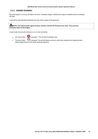DSE Model 60xx Series Control & Instrumentation System Operators Manual
6.3.3 ENGINE RUNNING
Once the engine is running, the Warm Up timer, if selected, begins, allowing the engine to stabilise before accepting
the load.
Load will be automatically transferred from the mains supply to the generator.
NOTE:-The load transfer signal remains inactive until the Oil Pressure has risen. This prevents
excessive wear on the engine.
In test mode, the set will continue to run on load until either:


The stop button
The auto button
is pressed – The set will immediately stop
is pressed. The set will observe all auto mode start requests and stopping timers
before beginning the Auto mode stopping sequence.
Part No. 057-112 60xx Series Mk2 OPERATING MANUAL ISSUE 3 13/04/2011 ADM 29
 