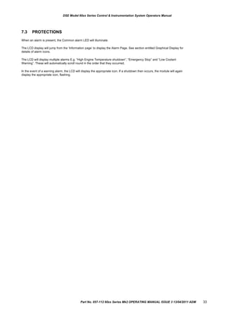 DSE Model 60xx Series Control & Instrumentation System Operators Manual
7.3 PROTECTIONS
When an alarm is present, the Common alarm LED will illuminate.
The LCD display will jump from the „Information page‟ to display the Alarm Page. See section entitled Graphical Display for
details of alarm icons.
The LCD will display multiple alarms E.g. “High Engine Temperature shutdown”, “Emergency Stop” and “Low Coolant
Warning”. These will automatically scroll round in the order that they occurred;
In the event of a warning alarm, the LCD will display the appropriate icon. If a shutdown then occurs, the module will again
display the appropriate icon, flashing.
Part No. 057-112 60xx Series Mk2 OPERATING MANUAL ISSUE 3 13/04/2011 ADM 33
 